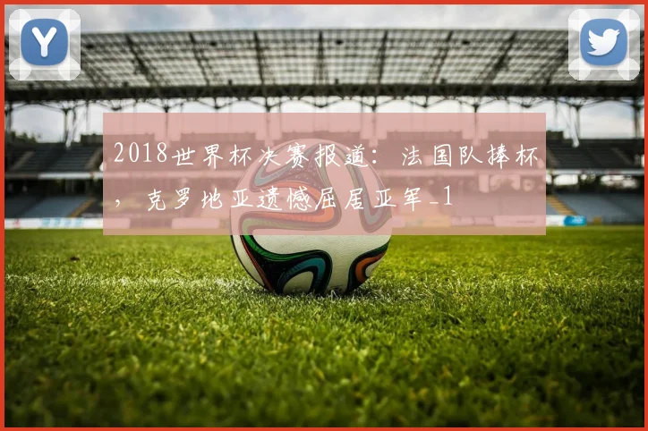 2018世界杯决赛报道:法国队捧杯,克罗地亚遗憾屈居亚军_1