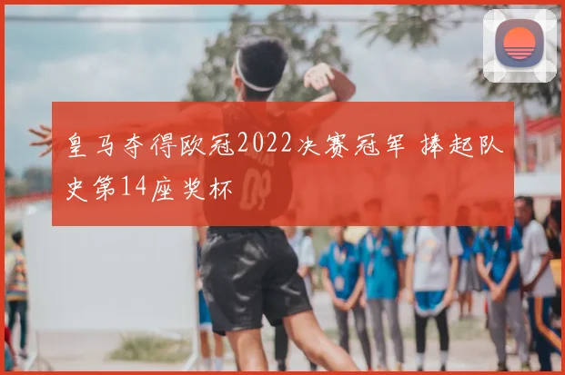 皇马夺得欧冠2022决赛冠军 捧起队史第14座奖杯