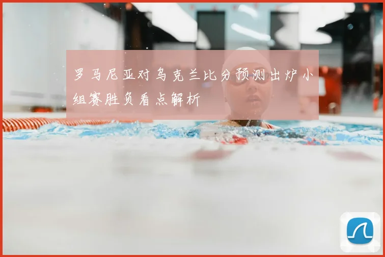 罗马尼亚对乌克兰比分预测出炉小组赛胜负看点解析