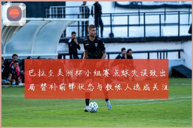 巴拉圭美洲杯小组赛点球失误致出局 替补前锋状态与教练人选成关注点