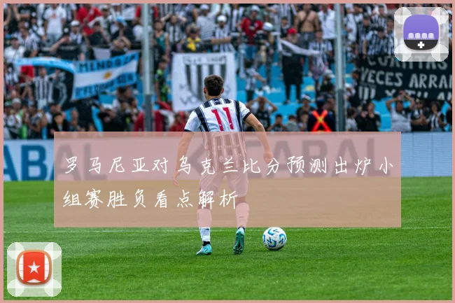 罗马尼亚对乌克兰比分预测出炉小组赛胜负看点解析