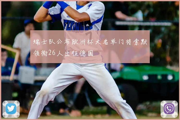 瑞士队公布欧洲杯大名单门将索默领衔26人出征德国