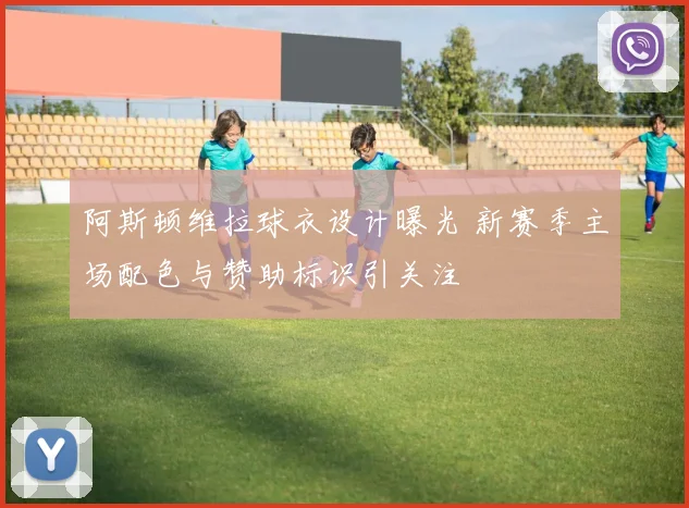 阿斯顿维拉球衣设计曝光 新赛季主场配色与赞助标识引关注