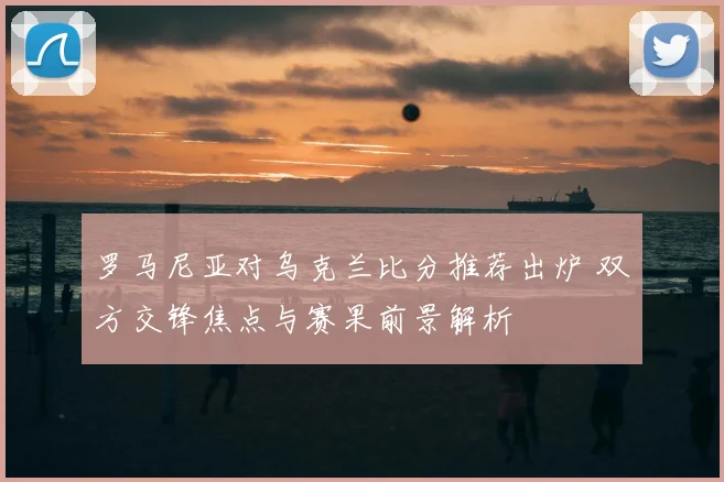 罗马尼亚对乌克兰比分推荐出炉 双方交锋焦点与赛果前景解析