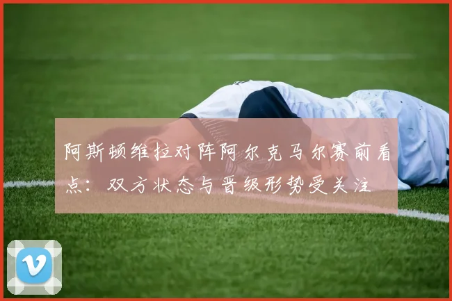 阿斯顿维拉对阵阿尔克马尔赛前看点:双方状态与晋级形势受关注