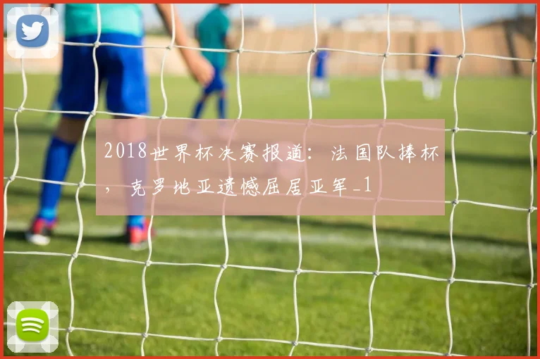 2018世界杯决赛报道:法国队捧杯,克罗地亚遗憾屈居亚军_1