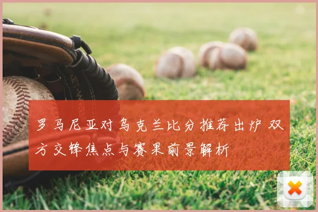 罗马尼亚对乌克兰比分推荐出炉 双方交锋焦点与赛果前景解析