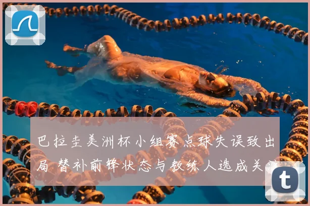 巴拉圭美洲杯小组赛点球失误致出局 替补前锋状态与教练人选成关注点