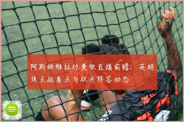 阿斯顿维拉对曼联直播前瞻：英超焦点战看点与双方阵容动态