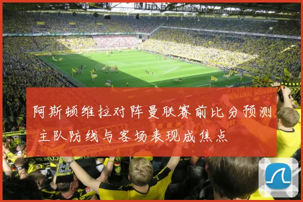 阿斯顿维拉对阵曼联赛前比分预测 主队防线与客场表现成焦点