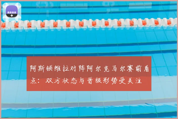 阿斯顿维拉对阵阿尔克马尔赛前看点:双方状态与晋级形势受关注