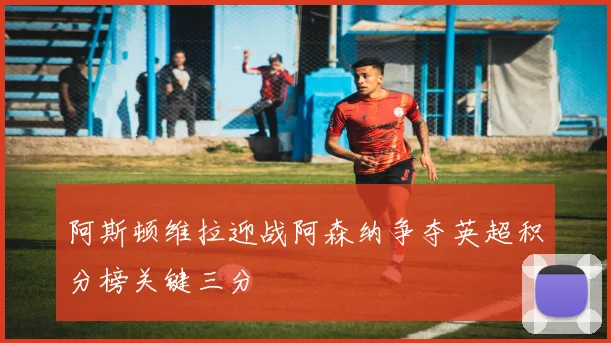 阿斯顿维拉迎战阿森纳争夺英超积分榜关键三分