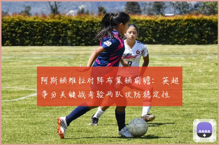阿斯顿维拉对阵布莱顿前瞻:英超争分关键战考验两队攻防稳定性