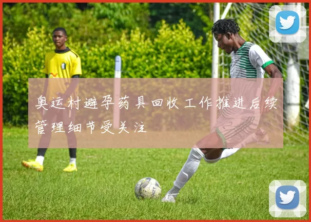 奥运村避孕药具回收工作推进后续管理细节受关注