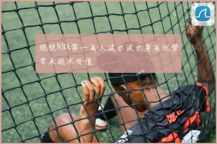 现役NBA第一高人波尔波尔身高优势带来战术价值