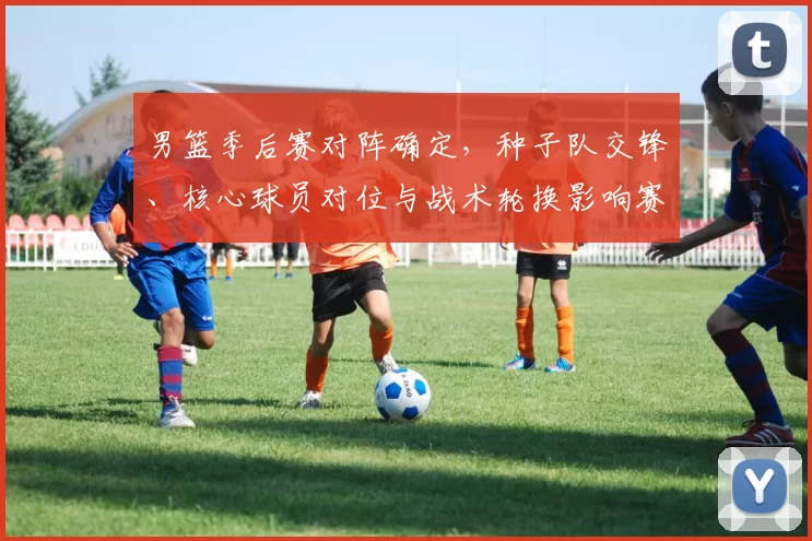 男篮季后赛对阵确定，种子队交锋、核心球员对位与战术轮换影响赛程