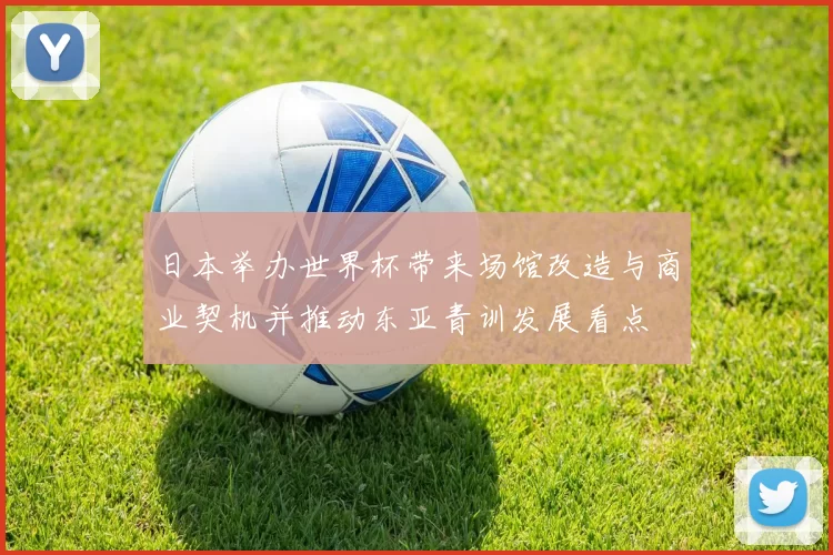 日本举办世界杯带来场馆改造与商业契机并推动东亚青训发展看点