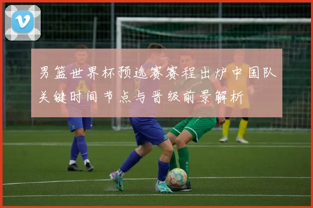 男篮世界杯预选赛赛程出炉中国队关键时间节点与晋级前景解析