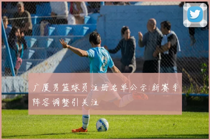 广厦男篮球员注册名单公示 新赛季阵容调整引关注