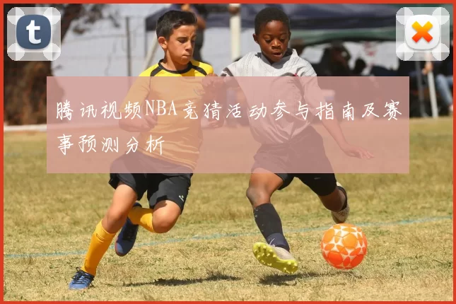 腾讯视频NBA竞猜活动参与指南及赛事预测分析