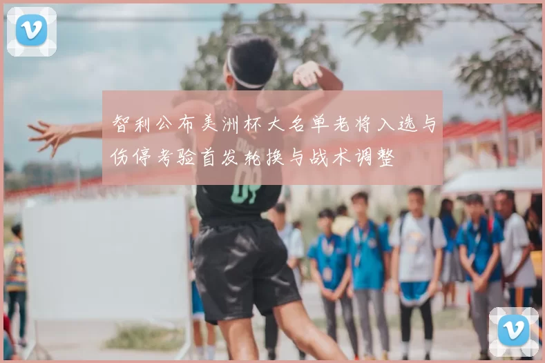 智利公布美洲杯大名单老将入选与伤停考验首发轮换与战术调整