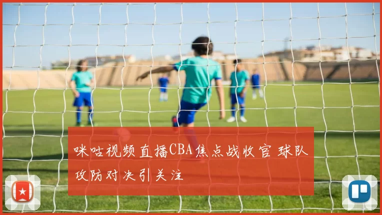 咪咕视频直播CBA焦点战收官 球队攻防对决引关注