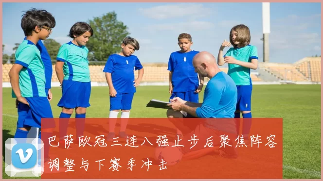 巴萨欧冠三连八强止步后聚焦阵容调整与下赛季冲击