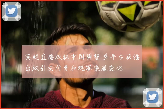 英超直播版权中国调整 多平台获播出权引发付费和观赛渠道变化