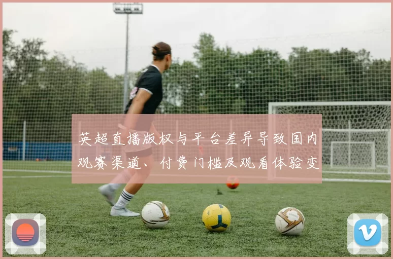 英超直播版权与平台差异导致国内观赛渠道、付费门槛及观看体验变化