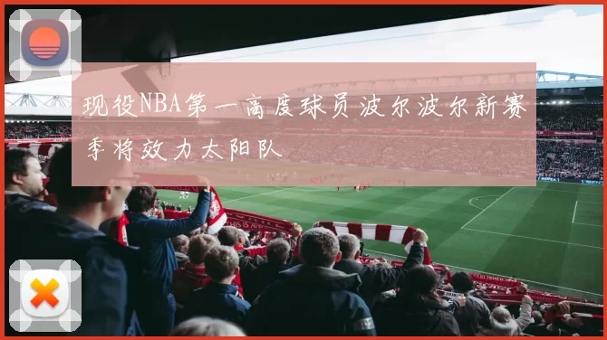 现役NBA第一高度球员波尔波尔新赛季将效力太阳队