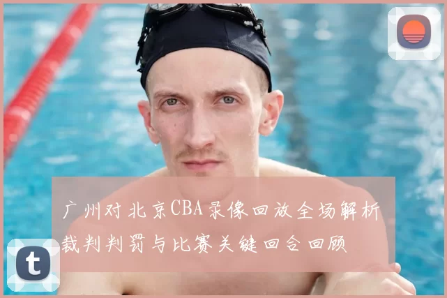 广州对北京CBA录像回放全场解析 裁判判罚与比赛关键回合回顾