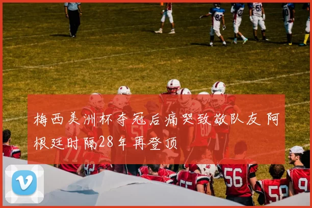 梅西美洲杯夺冠后痛哭致敬队友 阿根廷时隔28年再登顶