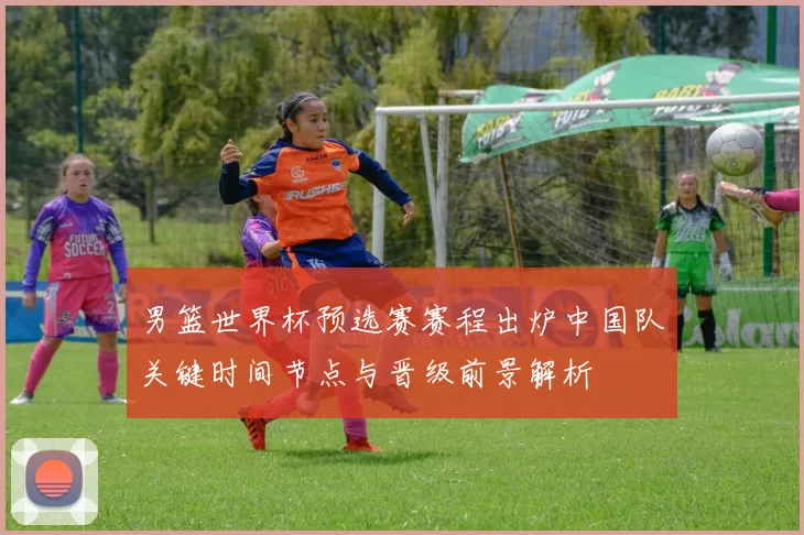 男篮世界杯预选赛赛程出炉中国队关键时间节点与晋级前景解析