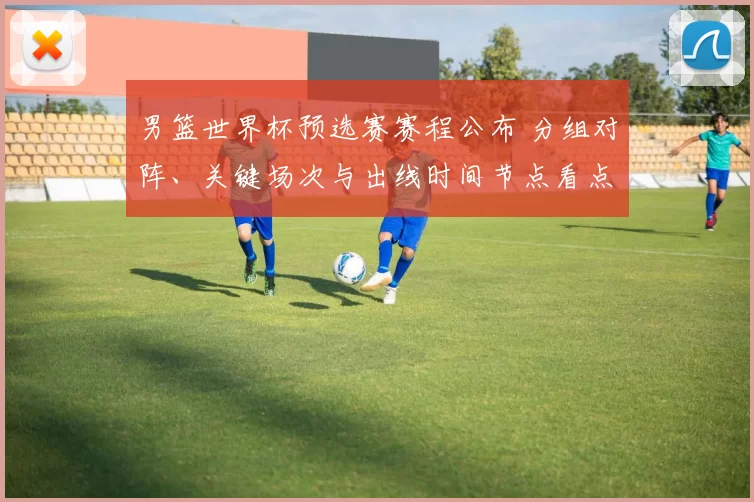 男篮世界杯预选赛赛程公布 分组对阵、关键场次与出线时间节点看点